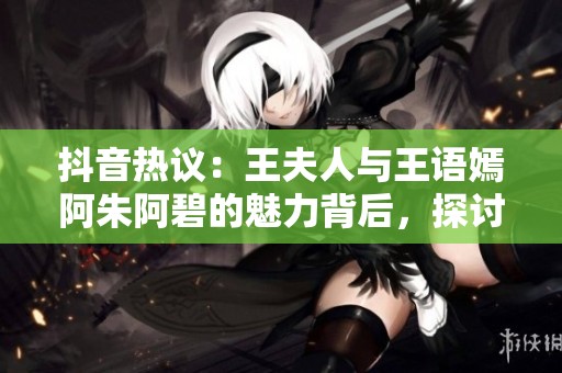 抖音热议：王夫人与王语嫣阿朱阿碧的魅力背后，探讨她们的社会影响力与文化意义