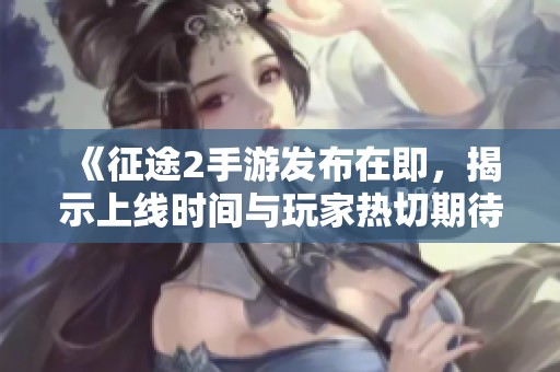 《征途2手游发布在即，揭示上线时间与玩家热切期待的精彩内幕》
