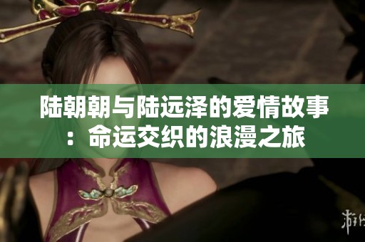 陆朝朝与陆远泽的爱情故事：命运交织的浪漫之旅