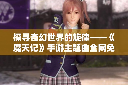探寻奇幻世界的旋律——《魔天记》手游主题曲全网免费试听指南