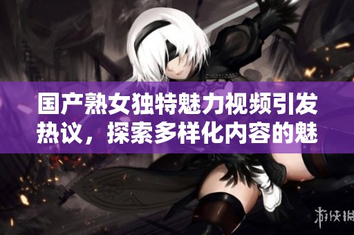 国产熟女独特魅力视频引发热议，探索多样化内容的魅力