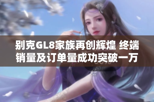 别克GL8家族再创辉煌 终端销量及订单量成功突破一万大关 传奇故事继续书写