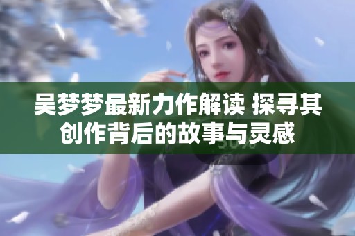 吴梦梦最新力作解读 探寻其创作背后的故事与灵感