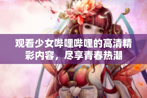 观看少女哔哩哔哩的高清精彩内容，尽享青春热潮