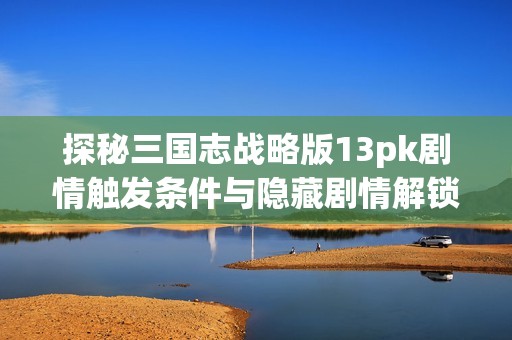 探秘三国志战略版13pk剧情触发条件与隐藏剧情解锁技巧详解