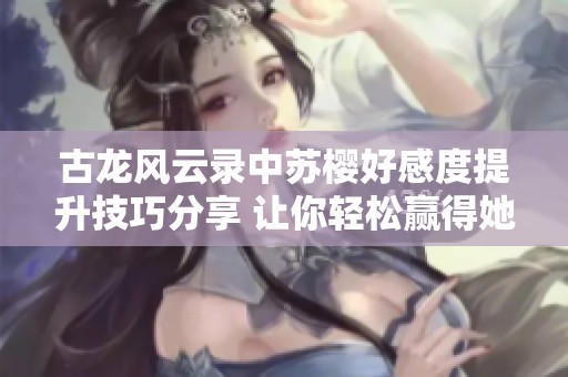 古龙风云录中苏樱好感度提升技巧分享 让你轻松赢得她的心