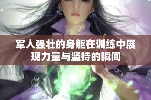 军人强壮的身躯在训练中展现力量与坚持的瞬间