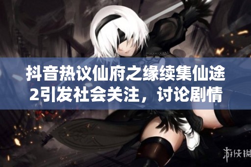 抖音热议仙府之缘续集仙途2引发社会关注，讨论剧情与角色发展