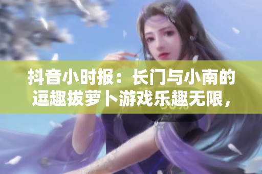 抖音小时报：长门与小南的逗趣拔萝卜游戏乐趣无限，快来围观吧！