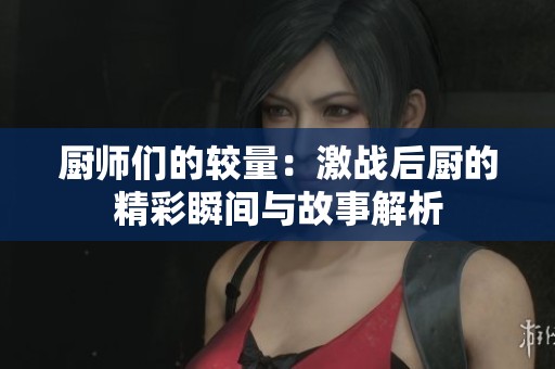 厨师们的较量：激战后厨的精彩瞬间与故事解析