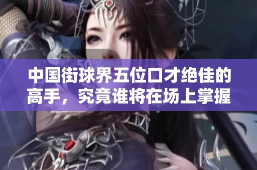 中国街球界五位口才绝佳的高手，究竟谁将在场上掌握最高的话语权呢