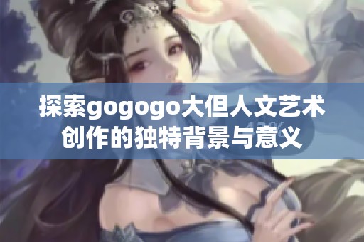探索gogogo大但人文艺术创作的独特背景与意义
