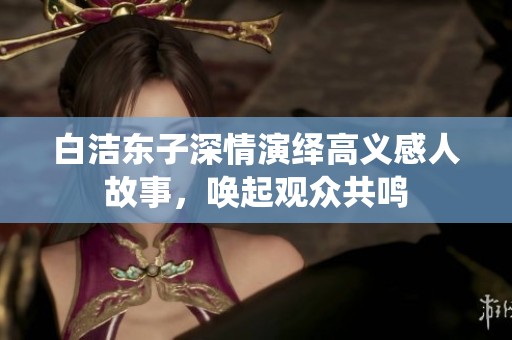 白洁东子深情演绎高义感人故事，唤起观众共鸣