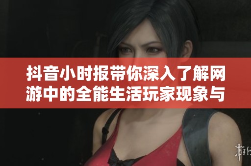 抖音小时报带你深入了解网游中的全能生活玩家现象与社会影响