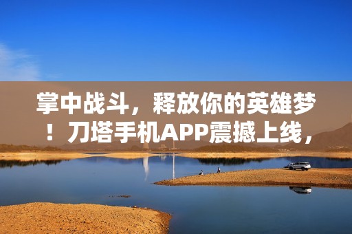 掌中战斗，释放你的英雄梦！刀塔手机APP震撼上线，带你体验指尖上的战斗乐趣！