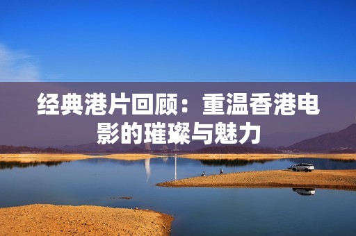 经典港片回顾：重温香港电影的璀璨与魅力