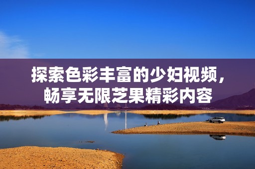 探索色彩丰富的少妇视频，畅享无限芝果精彩内容