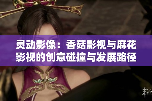 灵动影像：香菇影视与麻花影视的创意碰撞与发展路径解析