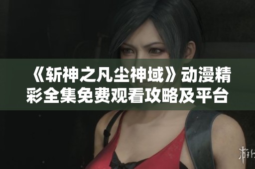 《斩神之凡尘神域》动漫精彩全集免费观看攻略及平台推荐