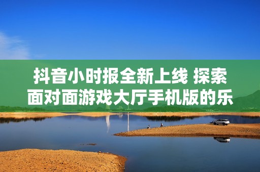 抖音小时报全新上线 探索面对面游戏大厅手机版的乐趣与魅力