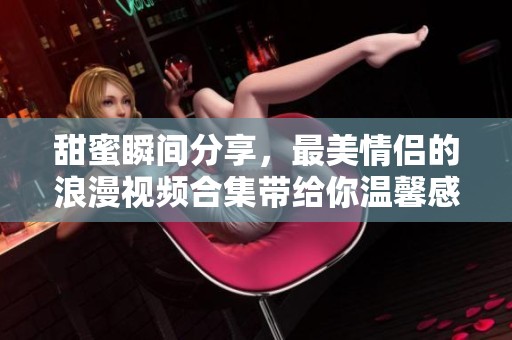 甜蜜瞬间分享，最美情侣的浪漫视频合集带给你温馨感受