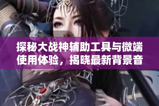 探秘大战神辅助工具与微端使用体验，揭晓最新背景音乐与绿色资源下载攻略