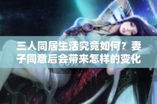 三人同居生活究竟如何？妻子同意后会带来怎样的变化