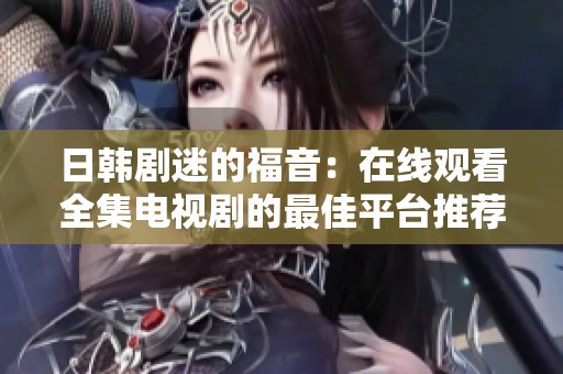 日韩剧迷的福音：在线观看全集电视剧的最佳平台推荐