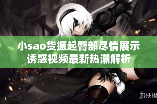 小sao货撅起臀部尽情展示诱惑视频最新热潮解析