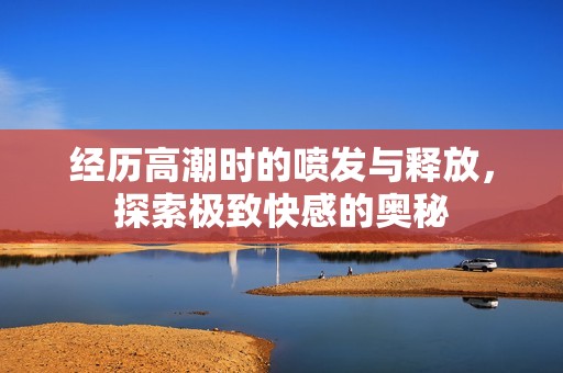 经历高潮时的喷发与释放，探索极致快感的奥秘