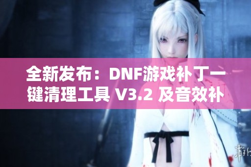 全新发布：DNF游戏补丁一键清理工具 V3.2 及音效补丁完美卸载功能介绍