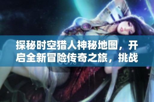 探秘时空猎人神秘地图，开启全新冒险传奇之旅，挑战未知敌人探索无限可能
