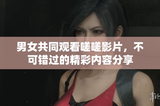 男女共同观看嗟嗟影片，不可错过的精彩内容分享