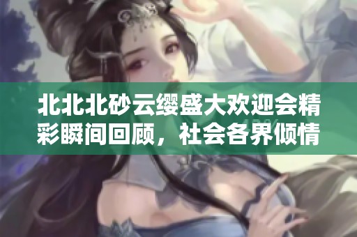 北北北砂云缨盛大欢迎会精彩瞬间回顾，社会各界倾情参与展现热情