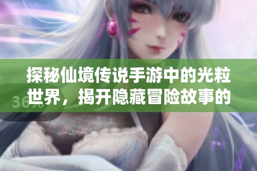 探秘仙境传说手游中的光粒世界，揭开隐藏冒险故事的神秘面纱与奇幻旅程