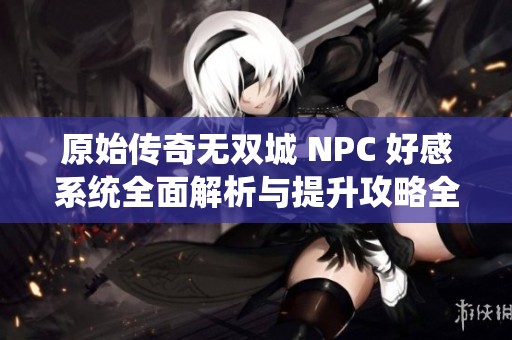 原始传奇无双城 NPC 好感系统全面解析与提升攻略全攻略大全