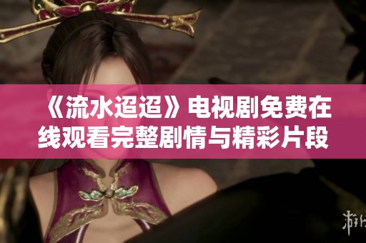 《流水迢迢》电视剧免费在线观看完整剧情与精彩片段分享