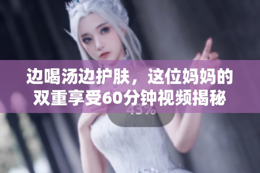 边喝汤边护肤，这位妈妈的双重享受60分钟视频揭秘