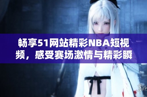 畅享51网站精彩NBA短视频，感受赛场激情与精彩瞬间