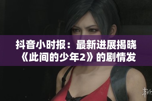 抖音小时报：最新进展揭晓《此间的少年2》的剧情发展与精彩亮点