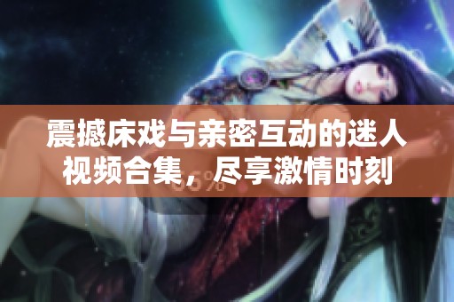 震撼床戏与亲密互动的迷人视频合集，尽享激情时刻