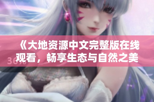 《大地资源中文完整版在线观看，畅享生态与自然之美》