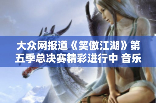 大众网报道《笑傲江湖》第五季总决赛精彩进行中 音乐与才艺的巅峰对决开始