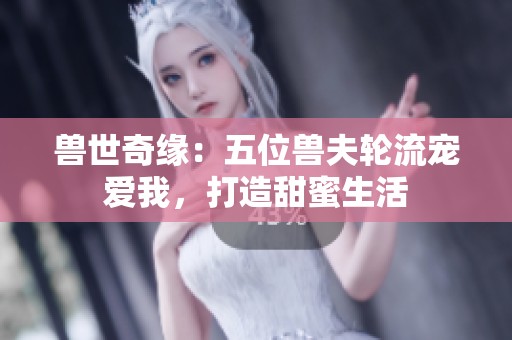 兽世奇缘：五位兽夫轮流宠爱我，打造甜蜜生活