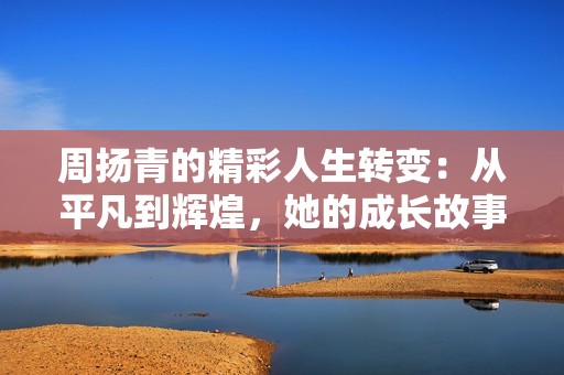 周扬青的精彩人生转变：从平凡到辉煌，她的成长故事让人深感震撼与启发