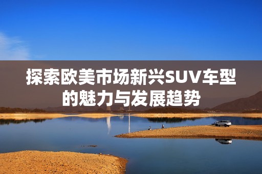 探索欧美市场新兴SUV车型的魅力与发展趋势