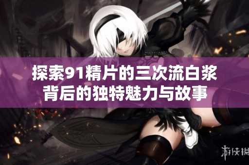 探索91精片的三次流白浆背后的独特魅力与故事