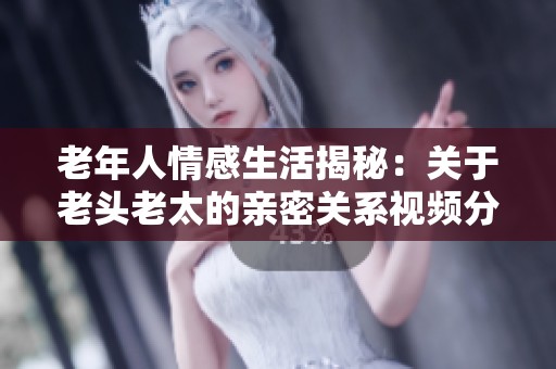 老年人情感生活揭秘：关于老头老太的亲密关系视频分享