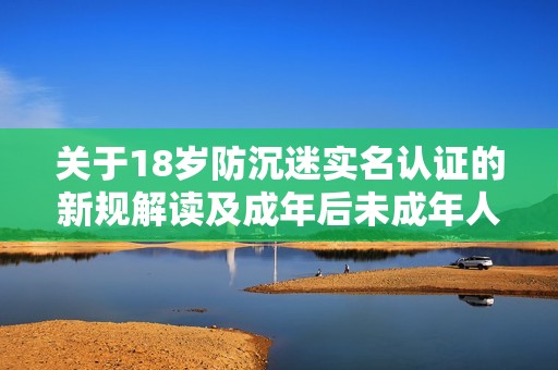 关于18岁防沉迷实名认证的新规解读及成年后未成年人游戏保护政策的变化分析
