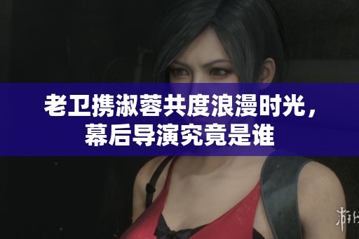老卫携淑蓉共度浪漫时光，幕后导演究竟是谁